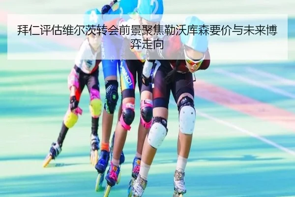 拜仁评估维尔茨转会前景聚焦勒沃库森要价与未来博弈走向