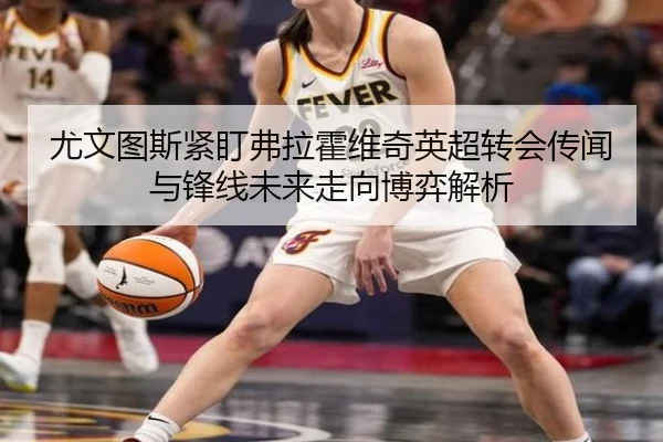 尤文图斯紧盯弗拉霍维奇英超转会传闻与锋线未来走向博弈解析