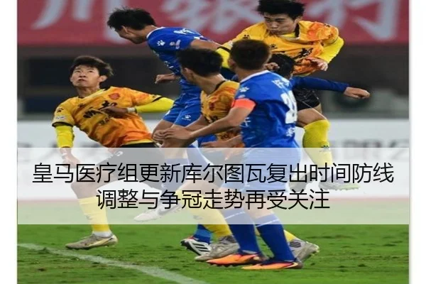 皇马医疗组更新库尔图瓦复出时间防线调整与争冠走势再受关注