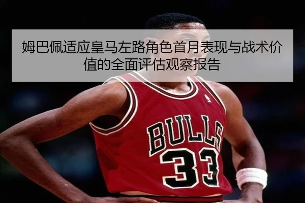 姆巴佩适应皇马左路角色首月表现与战术价值的全面评估观察报告