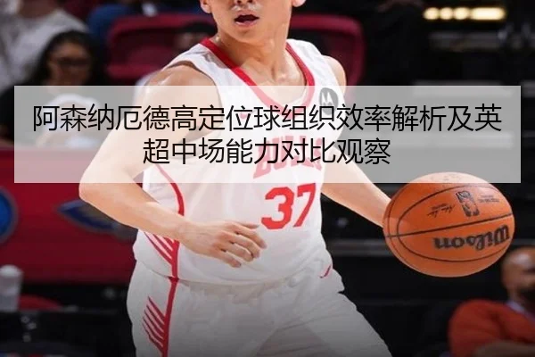 阿森纳厄德高定位球组织效率解析及英超中场能力对比观察