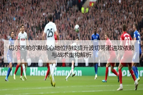 切尔西帕尔默核心地位持续提升波切蒂诺进攻依赖与战术重构解析