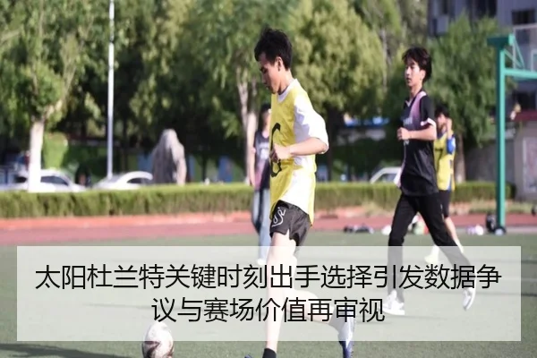 太阳杜兰特关键时刻出手选择引发数据争议与赛场价值再审视