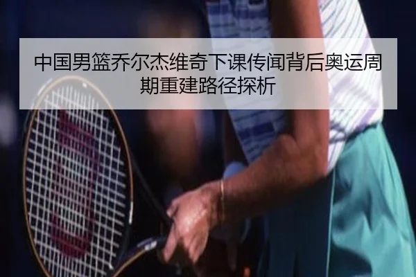中国男篮乔尔杰维奇下课传闻背后奥运周期重建路径探析