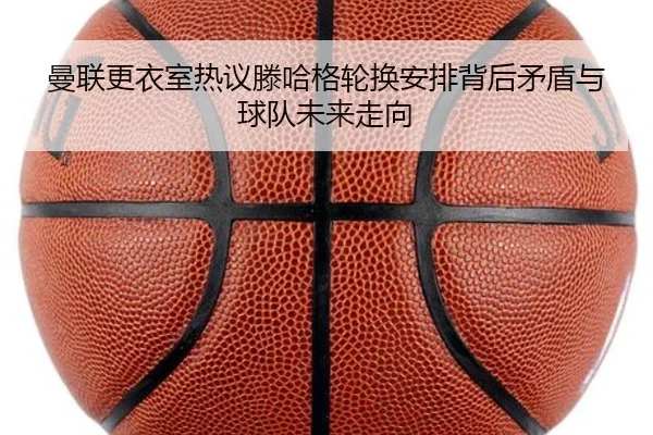 曼联更衣室热议滕哈格轮换安排背后矛盾与球队未来走向