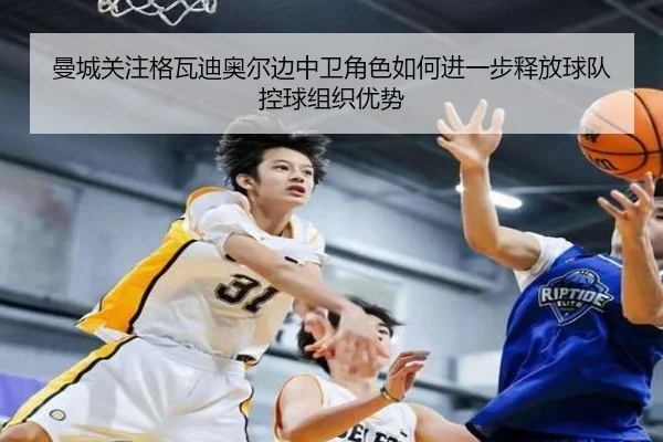 曼城关注格瓦迪奥尔边中卫角色如何进一步释放球队控球组织优势