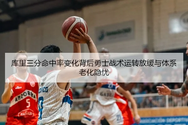 库里三分命中率变化背后勇士战术运转放缓与体系老化隐忧