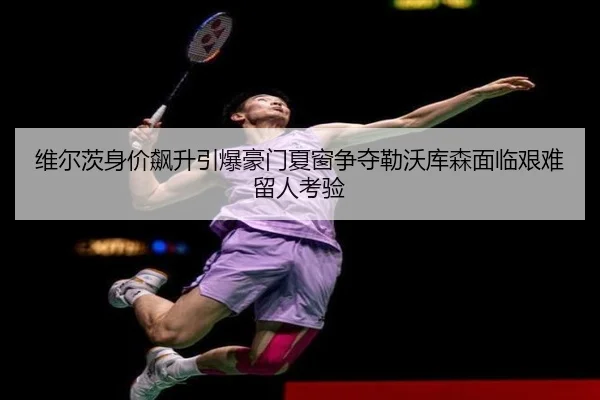 维尔茨身价飙升引爆豪门夏窗争夺勒沃库森面临艰难留人考验