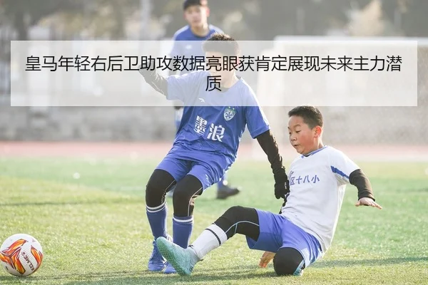 皇马年轻右后卫助攻数据亮眼获肯定展现未来主力潜质