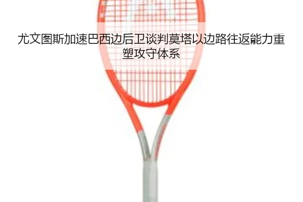 尤文图斯加速巴西边后卫谈判莫塔以边路往返能力重塑攻守体系