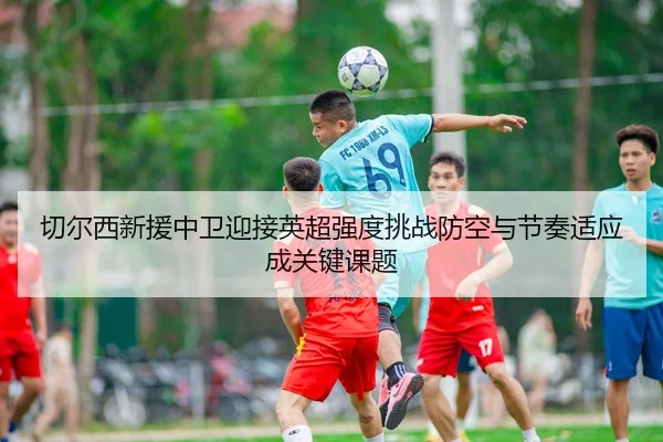 切尔西新援中卫迎接英超强度挑战防空与节奏适应成关键课题