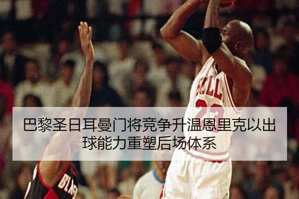 巴黎圣日耳曼门将竞争升温恩里克以出球能力重塑后场体系