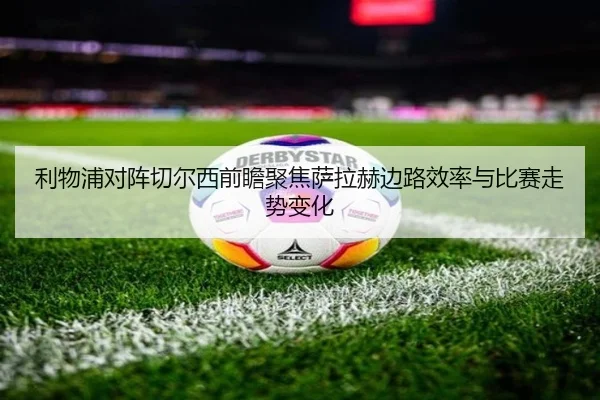 利物浦对阵切尔西前瞻聚焦萨拉赫边路效率与比赛走势变化